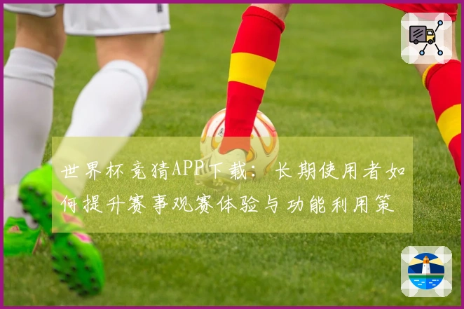 世界杯竞猜APP下载:长期使用者如何提升赛事观赛体验与功能利用策略