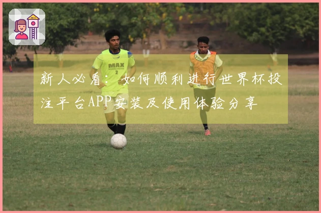 新人必看：如何顺利进行世界杯投注平台APP安装及使用体验分享